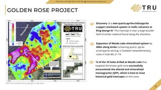 12
12
GOLDEN ROSE PROJECT
TSXV.TRU | OTCQB.TRUIF | FSE.706 TRUpreciousmetals.com
2021 Drill Locations: King George IV Lake Area
Discovery of a new quartz-pyrite-chalcopyrite
(copper) stockwork system in mafic volcanics at
King George IV. This intercept is near a large boulder
field of similar material found along the shoreline.
Expansion of Woods Lake mineralized system by
300m along strike containing quartz- pyrite-
arsenopyrite veining, in footwall metasedimentary
rocks in hole WL-21-14.
12 of the 16 holes drilled at Woods Lake that
targeted the known gold zone successfully
encountered the altered and mineralized
monzogranite (QFP), which is host to most
historical gold intercepts on this zone.
 