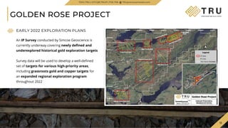 13
13
GOLDEN ROSE PROJECT
TSXV.TRU | OTCQB.TRUIF | FSE.706 TRUpreciousmetals.com
EARLY 2022 EXPLORATION PLANS
An IP Survey conducted by Simcoe Geoscience is
currently underway covering newly defined and
underexplored historical gold exploration targets
Survey data will be used to develop a well-defined
set of targets for various high-priority areas,
including grassroots gold and copper targets for
an expanded regional exploration program
throughout 2022
 