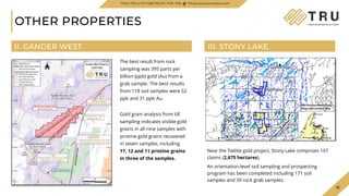 15
15
OTHER PROPERTIES
Near the Twilite gold project, Stony Lake comprises 107
claims (2,675 hectares).
An orientation-level soil sampling and prospecting
program has been completed including 171 soil
samples and 39 rock grab samples.
II. GANDER WEST III. STONY LAKE
TSXV.TRU | OTCQB.TRUIF | FSE.706 TRUpreciousmetals.com
Gold grain analysis from till
sampling indicates visible gold
grains in all nine samples with
pristine gold grains recovered
in seven samples, including
17, 12 and 11 pristine grains
in three of the samples.
The best result from rock
sampling was 395 parts per
billion (ppb) gold (Au) from a
grab sample. The best results
from 118 soil samples were 52
ppb and 31 ppb Au.
 