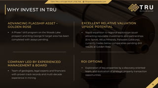 16
TSX.V-TRU
16
WHY INVEST IN TRU
TSXV.TRU | OTCQB.TRUIF | FSE.706 TRUpreciousmetals.com
ADVANCING FLAGSHIP ASSET –
GOLDEN ROSE
EXCELLENT RELATIVE VALUATION
UPSIDE POTENTIAL
• Rapid expansion to regional exploration issuer
attracting reputable investments and partnerships
(Eric Sprott, Altius Minerals, Palisades Goldcorp),
currently trades below comparables pending drill
results at Golden Rose
• A Phase 1 drill program on the Woods Lake
prospect and King George IV target area has been
completed with assays pending.
COMPANY LED BY EXPERIENCED
MANAGEMENT & BOARD
ROI OPTIONS
• Exploration of key properties by a discovery-oriented
team, and evaluation of strategic property transaction
opportunities
• Team of geologists, legal experts and financiers
with proven track records and multi-decade
experience in mining
 