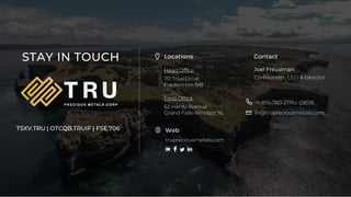 17
TSX.V-TRU
TIUS INVESTMENTS INC. ©2020
STAY IN TOUCH Locations
Head Office
70 Trius Drive
Fredericton NB
Field Office
62 Hardy Avenue
Grand Falls-Windsor NL
Contact
Joel Freudman
Co-Founder, CEO & Director
+1-855-760-2TRU (2878)
IR@trupreciousmetals.com
trupreciousmetals.com
Web
TSXV.TRU | OTCQB.TRUIF | FSE.706
 