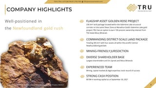 3
COMPANY HIGHLIGHTS
3
FLAGSHIP ASSET GOLDEN ROSE PROJECT
236 km² land package located within the Valentine Lake structural
corridor on the same Shear Zone as Marathon Gold’s Valentine Lake gold
project; TRU has an option to earn 100 precent ownership interest from
TSX listed Altius Minerals
COMMANDING DISTRICT-SCALE LAND PACKAGE
Totaling 305 km² with four assets all within the prolific Central
Newfoundland gold belt
MINING-FRIENDLY JURISDICTION
DIVERSE SHAREHOLDER BASE
Largest shareholders are Eric Sprott and Altius Minerals
EXPERIENCED TEAM
Mining, capital markets & legal expertise; track record of success
STRONG CASH POSITION
$4.9M in working capital as at September 30, 2021
TSXV.TRU | OTCQB.TRUIF | FSE.706 TRUpreciousmetals.com
Well-positioned in
the Newfoundland gold rush
Rock Sample taken at Woods Lake Gold Zone, Golden Rose Project, 06/2021
 