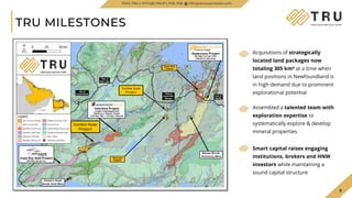 8
¹ Source: New Found Gold website
TRU MILESTONES
Golden Rose
Project
Twilite Gold
Project
Acquisitions of strategically
located land packages now
totaling 305 km² at a time when
land positions in Newfoundland is
in high demand due to prominent
explorational potential
Assembled a talented team with
exploration expertise to
systematically explore & develop
mineral properties
Smart capital raises engaging
institutions, brokers and HNW
investors while maintaining a
sound capital structure
TSXV.TRU | OTCQB.TRUIF | FSE.706 TRUpreciousmetals.com
 