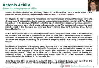 P-Altagamma-317971-01-22Jan15-AAc-mil_Published_short.pptx 41
Copyright©2015byTheBostonConsultingGroup,Inc.Allrightsreserved.
Antonio Achille
Partner and Managing Director - Milan
Antonio Achille is a Partner and Managing Director in the Milan office. He is a senior leader of the
Consumer & Retail team and he co-leads globally the Luxury practice for the firm.
For 20 years, he has been advising National and International Groups on issues that include corporate
strategy, growth acceleration, clients strategic segmentation, organization redesign and Post Merger
Integration. In the Luxury and Fashion sector his experience includes apparel, eyewear, accessories,
selective fragrances, jewelry/hard luxury and experiential luxury. The geographical scope of his work
includes most of the developed and emerging luxury markets (EU, North America, China, Turkey,
Korea, Middle East ….).
He has developed an extensive knowledge on the Global Luxury Consumer and he is responsible for
the database that includes a comprehensive view on over 40.000 consumers from 20 countries,
developed in cooperation with Altagamma, the trade association for the Italian luxury industry.
The actionable insights of the study are presented at the yearly event “True-Luxury Global Consumer
Insight”.
In addition he contributes to the annual Luxury Summit, one of the most valued discussion forum for
the sector. He is also member of the Scientific Committee of one the first Italian master on Luxury.
He is author and co-author of most of the recent BCG publication on Luxury such as "Luxury
ecosystem advantage", "Shock of the New chic", ... Antonio is extensively quoted, as Luxury and
Consumer expert, in Italian and International media, such as FT, WWD, Bloomberg, CNBC,
FashionIllustrated, Il sole 24 ore, Il Corriere della Sera,...
Prior to joining BCG he worked for Arthur D. Little. He graduated magna cum laude from the
“Università L. Bocconi” of Milan where he holds a degree in Business Administration.
 