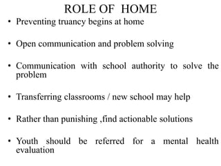 ROLE OF HOME
• Preventing truancy begins at home
• Open communication and problem solving
• Communication with school authority to solve the
problem
• Transferring classrooms / new school may help
• Rather than punishing ,find actionable solutions
• Youth should be referred for a mental health
evaluation
 