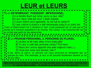 1 )  un  DÉTERMINANT  POSSESSIF  IMPERSONNEL . A) La famille Bush est riche, as-tu vu leur villa? B) Leur vieux chat est mort, il était malade. C) Leurs chiens sont agressifs, ils ont tué le castor!!! D) Leur voiture à chacun a été remorquée jusqu'à un point sûr. C'est un déterminant car il introduit un nom. Il est possessif car on sait que la chose qu'il introduit appartient à du monde. Par contre, il est impersonnel car je ne fais pas parti de ces personnes. 2 )  un  PRONOM PERSONNEL 3 e  PERSONNE DU PLURIEL . A) Je leur ai dit mais elles m'ont chatouillé! B) Tu leur a volé des pommes vertes? Pof mec! C) Nous leur avons apporté une aide majeure mais  [...] . D) Vous leur avez tout donner, hein? Il est, dans ce cas-ci, un pronom car nous pourrions le remplacer par un groupe du nom. Par exemple,  je leur ai dit  pourrait facilement devenir  je l'ai dit aux filles . LEUR et LEURS Mais quand vous trichez à un examen, ce n'est pas  leur  faute, c'est la vôtre. C'est pas bien de regarder  leurs  feuilles... on appelle ça du  leurre  et ce n'est pas bien! 