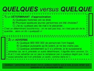 1 )  un  DÉTERMINANT  d'approximation . A) Quelques hommes ont ce droit. B) Pourquoi quelques jeunes personnes ont été choisies? C) J'ai eu quelque peu de mal à le placarder... C'est un déterminant bouche-trou : on ne sait pas trop, on n'est pas sûr de la quantité... alors on dit « quelqueS »! 2 )  un  ADVERBE A) Quelque 800 000 000 de personnes l'ont frappé. B) Quelque puissants qu’ils soient, je ne les crains pas. C) Quelque adroitement qu’il s’y prenne, je le surpasserai. Adverbe car, en A, précède un autre déterminant, il signifie donc  environ . En B et C il est adverbe car on peut le remplacer par  à quelque degré que.  Il est aussi adverbe car il en précède un autre, comme dans le C. QUELQUES  versus  QUELQUE Quelque 7 personnes sont devant moi et, quelque explicite que je sois, je suis certain que quelques-un ne comprennent rien!  