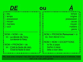 temps  { origine  { possession  { cause  { moyen  { matière  { genre  { --------------------------------------------- NOM + PRONOM  Personnel  = à ex. Son devoir à lui. NOM + NOM = EXCEPTIONS le fils à papa barbe à papa bête à bon dieu DE ou  À Pis, vous avez compris? Faut dire que c'est pas à quelques étudiants que je m'adresse, mais bien à de vrais petits génies! }  lieu }  temps }  possession }  moyen }  manière }  coût -------------------------------------------- NOM + NOM = de ex :  Le devoir de Tony. Le devoir à Tony. NOM + PRONOM = de ex :  C'est la faute de ceci. C'est la faute à ceci. 