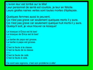 L'avion leur est tombé sur la tête! Leur personnel de santé est courtois, je leur en félicite. Leurs girafes naines vertes sont toutes mortes d'épilepsie. Quelques femmes aussi le peuvent. Ce n'est pas grave car seulement quelques morts il y aura. Ce n'est pas grave car seulement quelque huit morts il y aura. Quelqu'il soit, je veux trouver ce kiosque! Le kiosque à Érica est là bas! Le kiosque de Érica est là bas! ----- La barbe de papa est grosse. La barbe à papa est grosse. ----- C'est la faute à la classe. C'est la faute de la classe ----- C'est la faute de celà. C'est la faute à celà. Ce sont ses oignons, c'est son problème à elle! 