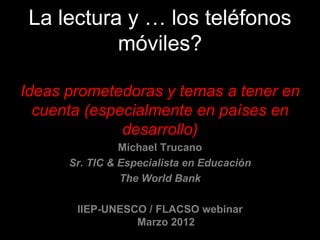 La lectura y … los teléfonos
           móviles?

Ideas prometedoras y temas a tener en
  cuenta (especialmente en países en
              desarrollo)
                Michael Trucano
      Sr. TIC & Especialista en Educación
                The World Bank

       IIEP-UNESCO / FLACSO webinar
                 Marzo 2012
 
