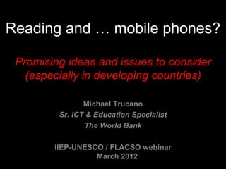 Reading and … mobile phones?

 Promising ideas and issues to consider
   (especially in developing countries)

                Michael Trucano
         Sr. ICT & Education Specialist
                The World Bank

        IIEP-UNESCO / FLACSO webinar
                  March 2012
 