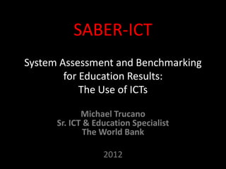 SABER-ICT
System Assessment and Benchmarking
        for Education Results:
            The Use of ICTs

             Michael Trucano
      Sr. ICT & Education Specialist
              The World Bank

                  2012
 