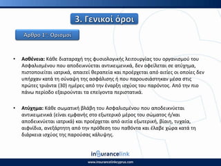 • Αςκζνεια: Κάκε διαταραχι τθσ φυςιολογικισ λειτουργίασ του οργανιςμοφ του
Αςφαλιςμζνου που αποδεικνφεται αντικειμενικά, δεν οφείλεται ςε ατφχθμα,
πιςτοποιείται ιατρικά, απαιτεί κεραπεία και προζρχεται από αιτίεσ οι οποίεσ δεν
υπιρχαν κατά τθ ςφναψθ τθσ αςφάλιςθσ ι που παρουςιάςτθκαν μζςα ςτισ
πρϊτεσ τριάντα (30) θμζρεσ από τθν ζναρξθ ιςχφοσ του παρόντοσ. Από τθν πιο
πάνω περίοδο εξαιροφνται τα επείγοντα περιςτατικά.
• Ατφχθμα: Κάκε ςωματικι βλάβθ του Αςφαλιςμζνου που αποδεικνφεται
αντικειμενικά (είναι εμφανισ ςτο εξωτερικό μζροσ του ςϊματοσ ι/και
αποδεικνφεται ιατρικά) και προζρχεται από αιτία εξωτερικι, βίαιθ, τυχαία,
αιφνίδια, ανεξάρτθτθ από τθν πρόκεςθ του πακόντα και ζλαβε χϊρα κατά τθ
διάρκεια ιςχφοσ τθσ παροφςασ κάλυψθσ.
 