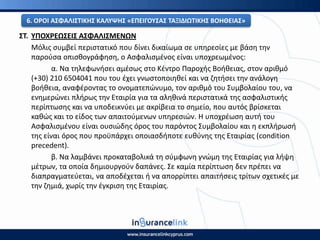 ΣΤ. ΥΡΟΧ΢ΕΩΣΕΙΣ ΑΣΦΑΛΙΣΜΕΝΩΝ
Μόλισ ςυμβεί περιςτατικό που δίνει δικαίωμα ςε υπθρεςίεσ με βάςθ τθν
παροφςα οπιςκογράφθςθ, ο Αςφαλιςμζνοσ είναι υποχρεωμζνοσ:
α. Να τθλεφωνιςει αμζςωσ ςτο Κζντρο Ραροχισ Βοικειασ, ςτον αρικμό
(+30) 210 6504041 που του ζχει γνωςτοποιθκεί και να ηθτιςει τθν ανάλογθ
βοικεια, αναφζροντασ το ονοματεπϊνυμο, τον αρικμό του Συμβολαίου του, να
ενθμερϊνει πλιρωσ τθν Εταιρία για τα αλθκινά περιςτατικά τθσ αςφαλιςτικισ
περίπτωςθσ και να υποδεικνφει με ακρίβεια το ςθμείο, που αυτόσ βρίςκεται
κακϊσ και το είδοσ των απαιτοφμενων υπθρεςιϊν. Η υποχρζωςθ αυτι του
Αςφαλιςμζνου είναι ουςιϊδθσ όροσ του παρόντοσ Συμβολαίου και θ εκπλιρωςι
τθσ είναι όροσ που προχπάρχει οποιαςδιποτε ευκφνθσ τθσ Εταιρίασ (condition
precedent).
β. Να λαμβάνει προκαταβολικά τθ ςφμφωνθ γνϊμθ τθσ Εταιρίασ για λιψθ
μζτρων, τα οποία δθμιουργοφν δαπάνεσ. Σε καμία περίπτωςθ δεν πρζπει να
διαπραγματεφεται, να αποδζχεται ι να απορρίπτει απαιτιςεισ τρίτων ςχετικζσ με
τθν ηθμιά, χωρίσ τθν ζγκριςθ τθσ Εταιρίασ.
6. Ο΢ΟΙ ΑΣΦΑΛΙΣΤΙΚΘΣ ΚΑΛΥΨΘΣ «ΕΡΕΙΓΟΥΣΑΣ ΤΑΞΙΔΙΩΤΙΚΘΣ ΒΟΘΘΕΙΑΣ»
 