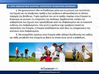 γ. Να χρθςιμοποιεί όλα τα διακζςιμα μζςα για τθ μείωςθ των ςυνεπειϊν
τθσ ηθμιάσ και να αποφεφγει πράξεισ που αυξάνουν αδικαιολόγθτα το κόςτοσ
παροχισ τθσ βοικειασ. Τυχόν αμζλειά του να το πράξει παρζχει ςτθν Εταιρία το
δικαίωμα να μειϊςει τισ υπθρεςίεσ τθσ ανάλογα, λαμβάνοντασ υπόψθ τθν
ςοβαρότθτα των ηθμιϊν που προκλικθκαν από τον Αςφαλιςμζνο και το ποςοςτό
ευκφνθσ του Αςφαλιςμζνου. Εάν αυτι θ αμζλεια είχε προφανι ςκοπό να
εξαπατιςει τθν Εταιρία, θ Εταιρία απαλλάςςεται από όλεσ τισ υποχρεϊςεισ τθσ
απζναντι ςτον Αςφαλιςμζνο.
δ. Να αναγγζλλει αμζςωσ ςτθν Εταιρία κάκε αλλαγι διεφκυνςισ του κακϊσ
και κάκε μεταβολι ςτα ςτοιχεία με βάςθ τα οποία ζγινε αυτι θ αςφάλιςθ.
6. Ο΢ΟΙ ΑΣΦΑΛΙΣΤΙΚΘΣ ΚΑΛΥΨΘΣ «ΕΡΕΙΓΟΥΣΑΣ ΤΑΞΙΔΙΩΤΙΚΘΣ ΒΟΘΘΕΙΑΣ»
 