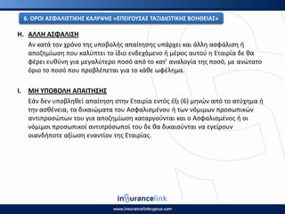 Θ. ΑΛΛΘ ΑΣΦΑΛΙΣΘ
Αν κατά τον χρόνο τθσ υποβολισ απαίτθςθσ υπάρχει και άλλθ αςφάλιςθ ι
αποηθμίωςθ που καλφπτει το ίδιο ενδεχόμενο ι μζροσ αυτοφ θ Εταιρία δε κα
φζρει ευκφνθ για μεγαλφτερο ποςό από το κατ’ αναλογία τθσ ποςό, με ανϊτατο
όριο το ποςό που προβλζπεται για το κάκε ωφζλθμα.
Ι. ΜΘ ΥΡΟΒΟΛΘ ΑΡΑΙΤΘΣΘΣ
Εάν δεν υποβλθκεί απαίτθςθ ςτθν Εταιρία εντόσ ζξι (6) μθνϊν από το ατφχθμα ι
τθν αςκζνεια, τα δικαιϊματα του Αςφαλιςμζνου ι των νόμιμων προςωπικϊν
αντιπροςϊπων του για αποηθμίωςθ καταργοφνται και ο Αςφαλιςμζνοσ ι οι
νόμιμοι προςωπικοί αντιπρόςωποί του δε κα δικαιοφνται να εγείρουν
οιανδιποτε αξίωςθ εναντίον τθσ Εταιρίασ.
6. Ο΢ΟΙ ΑΣΦΑΛΙΣΤΙΚΘΣ ΚΑΛΥΨΘΣ «ΕΡΕΙΓΟΥΣΑΣ ΤΑΞΙΔΙΩΤΙΚΘΣ ΒΟΘΘΕΙΑΣ»
 