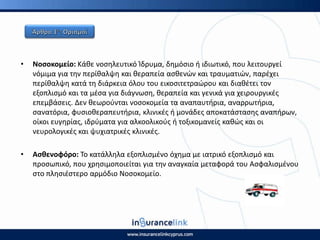 • Νοςοκομείο: Κάκε νοςθλευτικό Κδρυμα, δθμόςιο ι ιδιωτικό, που λειτουργεί
νόμιμα για τθν περίκαλψθ και κεραπεία αςκενϊν και τραυματιϊν, παρζχει
περίκαλψθ κατά τθ διάρκεια όλου του εικοςιτετραϊρου και διακζτει τον
εξοπλιςμό και τα μζςα για διάγνωςθ, κεραπεία και γενικά για χειρουργικζσ
επεμβάςεισ. Δεν κεωροφνται νοςοκομεία τα αναπαυτιρια, αναρρωτιρια,
ςανατόρια, φυςιοκεραπευτιρια, κλινικζσ ι μονάδεσ αποκατάςταςθσ αναπιρων,
οίκοι ευγθρίασ, ιδρφματα για αλκοολικοφσ ι τοξικομανείσ κακϊσ και οι
νευρολογικζσ και ψυχιατρικζσ κλινικζσ.
• Αςκενοφόρο: Το κατάλλθλα εξοπλιςμζνο όχθμα με ιατρικό εξοπλιςμό και
προςωπικό, που χρθςιμοποιείται για τθν αναγκαία μεταφορά του Αςφαλιςμζνου
ςτο πλθςιζςτερο αρμόδιο Νοςοκομείο.
 