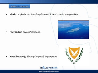 • Θλικία: Η θλικία του Αςφαλιςμζνου κατά τα τελευταία του γενζκλια.
• Γεωγραφικι περιοχι: Κφπροσ.
• Χϊρα διαμονισ: Είναι θ Κυπριακι Δθμοκρατία.
 