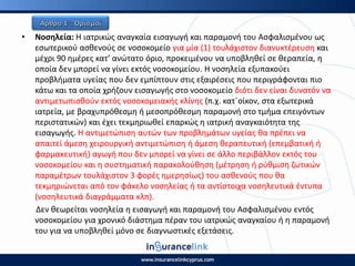• Νοςθλεία: Η ιατρικϊσ αναγκαία ειςαγωγι και παραμονι του Αςφαλιςμζνου ωσ
εςωτερικοφ αςκενοφσ ςε νοςοκομείο για μία (1) τουλάχιςτον διανυκτζρευςθ και
μζχρι 90 θμζρεσ κατ’ ανϊτατο όριο, προκειμζνου να υποβλθκεί ςε κεραπεία, θ
οποία δεν μπορεί να γίνει εκτόσ νοςοκομείου. Η νοςθλεία εξυπακοφει
προβλιματα υγείασ που δεν εμπίπτουν ςτισ εξαιρζςεισ που περιγράφονται πιο
κάτω και τα οποία χριηουν ειςαγωγισ ςτο νοςοκομείο διότι δεν είναι δυνατόν να
αντιμετωπιςκοφν εκτόσ νοςοκομειακισ κλίνθσ (π.χ. κατϋοίκον, ςτα εξωτερικά
ιατρεία, με βραχυπρόκεςμθ ι μεςοπρόκεςμθ παραμονι ςτο τμιμα επειγόντων
περιςτατικϊν) και ζχει τεκμθριωκεί επαρκϊσ θ ιατρικι αναγκαιότθτα τθσ
ειςαγωγισ. Η αντιμετϊπιςθ αυτϊν των προβλθμάτων υγείασ κα πρζπει να
απαιτεί άμεςθ χειρουργικι αντιμετϊπιςθ ι άμεςθ κεραπευτικι (επεμβατικι ι
φαρμακευτικι) αγωγι που δεν μπορεί να γίνει ςε άλλο περιβάλλον εκτόσ του
νοςοκομείου και θ ςυςτθματικι παρακολοφκθςθ (μζτρθςθ ι ρφκμιςθ ηωτικϊν
παραμζτρων τουλάχιςτον 3 φορζσ θμερθςίωσ) του αςκενοφσ που κα
τεκμθριϊνεται από τον φάκελο νοςθλείασ ι τα αντίςτοιχα νοςθλευτικά ζντυπα
(νοςθλευτικά διαγράμματα κλπ).
Δεν κεωρείται νοςθλεία θ ειςαγωγι και παραμονι του Αςφαλιςμζνου εντόσ
νοςοκομείου για χρονικό διάςτθμα πζραν του ιατρικϊσ αναγκαίου ι θ παραμονι
του για να υποβλθκεί μόνο ςε διαγνωςτικζσ εξετάςεισ.
 