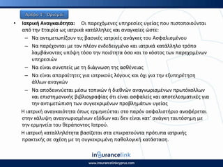 • Ιατρικι Αναγκαιότθτα: Οι παρεχόμενεσ υπθρεςίεσ υγείασ που πιςτοποιοφνται
από τθν Εταιρία ωσ ιατρικά κατάλλθλεσ και αναγκαίεσ ϊςτε:
– Να αντιμετωπίηουν τισ βαςικζσ ιατρικζσ ανάγκεσ του Αςφαλιςμζνου
– Να παρζχονται με τον πλζον ενδεδειγμζνο και ιατρικά κατάλλθλο τρόπο
λαμβάνοντασ υπόψθ τόςο τθν ποιότθτα όςο και το κόςτοσ των παρεχομζνων
υπθρεςιϊν
– Να είναι ςυνεπείσ με τθ διάγνωςθ τθσ αςκζνειασ
– Να είναι απαραίτθτεσ για ιατρικοφσ λόγουσ και όχι για τθν εξυπθρζτθςθ
άλλων αναγκϊν
– Να αποδεικνφεται μζςω τοπικϊν ι διεκνϊν αναγνωριςμζνων πρωτόκολλων
και επιςτθμονικισ βιβλιογραφίασ ότι είναι αςφαλείσ και αποτελεςματικζσ για
τθν αντιμετϊπιςθ των ςυγκεκριμζνων προβλθμάτων υγείασ
Η ιατρικι αναγκαιότθτα όπωσ ερμθνεφεται ςτο παρόν αςφαλιςτιριο αναφζρεται
ςτθν κάλυψθ αναγνωριςμζνων εξόδων και δεν είναι κατ’ ανάγκθ ταυτόςθμθ με
τθν ερμθνεία του κεράποντοσ Ιατροφ.
Η ιατρικι καταλλθλότθτα βαςίηεται ςτα επικρατοφντα πρότυπα ιατρικισ
πρακτικισ ςε ςχζςθ με τθ ςυγκεκριμζνθ πακολογικι κατάςταςθ.
 