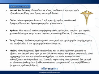 • Ιατρικι Κατάςταςθ: Οποιαδιποτε νόςοσ, αςκζνεια ι τραυματιςμόσ, θ οποία δεν
εξαιρείται με βάςθ τουσ όρουσ του ςυμβολαίου.
• Οξεία: Μια ιατρικι κατάςταςθ ι κρίςθ κακισ υγείασ που διαρκεί
βραχυπρόκεςμα και ζχει ςυγκεκριμζνο χρόνο ίαςθσ.
• Χρόνια: Μια ιατρικι κατάςταςθ ι κρίςθ κακισ υγείασ που επιμζνει για μεγάλο
χρονικό διάςτθμα, επιμζνει επ’ αόριςτο, επαναλαμβάνεται, ι είναι ανίατθ.
• Ζτοσ/Χρόνοσ: Δϊδεκα θμερολογιακοί μινεσ από τθν θμερομθνία ζναρξθσ ιςχφοσ
του ςυμβολαίου ι τθν θμερομθνία ανανζωςθσ του.
• Ιατρόσ: Κάκε άτομο που ζχει τα προςόντα και τισ επιςτθμονικζσ γνϊςεισ να
εξαςκεί τθν ιατρικι επιςτιμθ με τθν άδεια του Νόμου τθσ χϊρασ ςτθν οποία είναι
εγγεγραμμζνοσ και που αςκεί το επάγγελμα του εντόσ των ορίων που
κακορίηονται από τθν άδεια του. Σε καμία περίπτωςθ το άτομο αυτό δεν μπορεί
να είναι ο Αςφαλιςμζνοσ ι μζλθ του άμεςου οικογενειακοφ του περιβάλλοντοσ
(ςυγγενείσ πρϊτου βακμοφ).
 