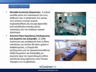 • Μονάδα Εντατικισ Θεραπείασ: Η ειδικι
μονάδα μζςα ςτο νοςοκομείο για τουσ
αςκενείσ που θ κατάςταςθ τθσ υγείασ
τουσ απαιτεί ςυνεχι ιατρικι
παρακολοφκθςθ και ςυνεχι φροντίδα
από κατάλλθλα εκπαιδευμζνεσ
νοςοκόμεσ και τον ανάλογο ιατρικό
εξοπλιςμό.
• Ανϊτατο Πριο Θμεριςιασ Αποηθμίωςθσ
για Δωμάτιο και Διατροφι: Σε κάκε
περίπτωςθ και ανεξάρτθτα από τθ κζςθ
νοςθλείασ τθσ οποίασ κα κάνει χριςθ ο
Αςφαλιςμζνοσ, θ Εταιρία κα
αποηθμιϊςει για τα πραγματοποιθκζντα
ζξοδα δωματίου και διατροφισ με
ανϊτατο όριο τθν προεπιλεγμζνθ κζςθ
νοςθλείασ όπωσ φαίνεται ςτον Ρίνακα
Ραροχϊν του Συμβολαίου.
 