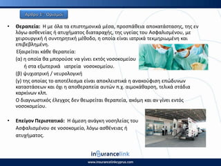 • Θεραπεία: Η με όλα τα επιςτθμονικά μζςα, προςπάκεια αποκατάςταςθσ, τθσ εν
λόγω αςκενείασ ι ατυχιματοσ διαταραχισ, τθσ υγείασ του Αςφαλιςμζνου, με
χειρουργικι ι ςυντθρθτικι μζκοδο, θ οποία είναι ιατρικά τεκμθριωμζνθ και
επιβεβλθμζνθ.
Εξαιρείται κάκε κεραπεία:
(α) θ οποία κα μποροφςε να γίνει εκτόσ νοςοκομείου
ι ςτα εξωτερικά ιατρεία νοςοκομείου.
(β) ψυχιατρικι / νευρολογικι
(γ) τθσ οποίασ το αποτζλεςμα είναι αποκλειςτικά θ ανακοφφιςθ επϊδυνων
καταςτάςεων και όχι θ αποκεραπεία αυτϊν π.χ. αιμοκάκαρςθ, τελικά ςτάδια
καρκίνων κλπ.
Ο διαγνωςτικόσ ζλεγχοσ δεν κεωρείται κεραπεία, ακόμθ και αν γίνει εντόσ
νοςοκομείου.
• Επείγον Ρεριςτατικό: Η άμεςθ ανάγκθ νοςθλείασ του
Αςφαλιςμζνου ςε νοςοκομείο, λόγω αςκζνειασ ι
ατυχιματοσ.
 