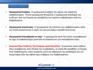 • Θμερομθνία Ζναρξθσ: Η θμερομθνία ζναρξθσ τθσ ιςχφοσ του παρόντοσ
αςφαλιςτθρίου. Τζτοια θμερομθνία κεωρείται θ θμερομθνία αποδοχισ του
κινδφνου από τθν Εταιρία και καταβολισ του πρϊτου αςφαλίςτρου από τον
Αςφαλιςμζνο.
• Θμερομθνία Ανανζωςθσ: Η θμερομθνία τθσ επετείου του αςφαλιςτθρίου κατά
τθν οποία ανανεϊνεται θ ιςχφσ του για μια ακόμθ περίοδο (ζνα ζτοσ).
• Θμερομθνία Επαναφοράσ ςε Ιςχφ: Η θμερομθνία κατά τθν οποία επαναφζρεται
ςε ιςχφ το αςφαλιςτιριο μετά από τθ διακοπι του για οποιοδιποτε λόγο.
• Ανϊτατο Πριο Ευκφνθσ Τθσ Εταιρίασ κατά Νοςθλεία: Το ανϊτατο ποςό εξόδων
όπωσ αναφζρεται ςτον Ρίνακα του Συμβολαίου, το οποίο κα καταβάλει θ Εταιρία
ςτον Αςφαλιςμζνο, κατά νοςθλεία, μετά τθν αφαίρεςθ τθσ απαλλαγισ και τθσ
ςυμμετοχισ (Εάν και εφόςο ζχει υπάρχει), του Αςφαλιςμζνου.
 