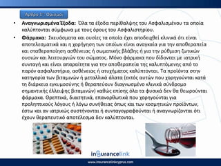 • Αναγνωριςμζνα Ζξοδα: Πλα τα ζξοδα περίκαλψθσ του Αςφαλιςμζνου τα οποία
καλφπτονται ςφμφωνα με τουσ όρουσ του Αςφαλιςτθρίου.
• Φάρμακα: Σκευάςματα και ουςίεσ τα οποία ζχει αποδειχκεί κλινικά ότι είναι
αποτελεςματικά και θ χοριγθςθ των οποίων είναι αναγκαία για τθν αποκεραπεία
και ςτακεροποίθςθ αςκζνειασ ι ςωματικισ βλάβθσ ι για τθν ρφκμιςθ ηωτικϊν
ουςιϊν και λειτουργιϊν του ςϊματοσ. Μόνο φάρμακα που δίδονται με ιατρικι
ςυνταγι και είναι απαραίτθτα για τθν αποκεραπεία τθσ καλυπτόμενθσ από το
παρόν αςφαλιςτιριο, αςκζνειασ ι ατυχιματοσ καλφπτονται. Τα προϊόντα ςτθν
κατθγορία των βιταμινϊν ι μεταλλικά άλατα (εκτόσ αυτϊν που χορθγοφνται κατά
τθ διάρκεια εγκυμοςφνθσ ι κεραπεφουν διαγνωςμζνο κλινικά ςφνδρομο
ςθμαντικισ ζλλειψθσ βιταμινϊν) κακϊσ επίςθσ όλα τα φυςικά δεν κα κεωροφνται
φάρμακα. Θρεπτικά, διαιτθτικά, επανορκωτικά που χορθγοφνται για
προλθπτικοφσ λόγουσ ι λόγω ςυνικειασ όπωσ και των κοςμθτικϊν προϊόντων,
ζςτω και αν ιατρικϊσ ςυςτινονται ι ςυνταγογραφοφνται ι αναγνωρίηονται ότι
ζχουν κεραπευτικό αποτζλεςμα δεν καλφπτονται.
 