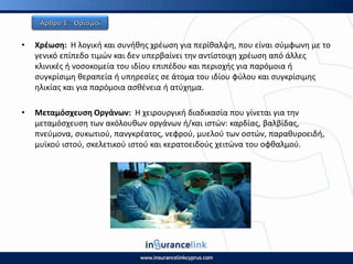 • Χρζωςθ: Η λογικι και ςυνικθσ χρζωςθ για περίκαλψθ, που είναι ςφμφωνθ με το
γενικό επίπεδο τιμϊν και δεν υπερβαίνει τθν αντίςτοιχθ χρζωςθ από άλλεσ
κλινικζσ ι νοςοκομεία του ιδίου επιπζδου και περιοχισ για παρόμοια ι
ςυγκρίςιμθ κεραπεία ι υπθρεςίεσ ςε άτομα του ιδίου φφλου και ςυγκρίςιμθσ
θλικίασ και για παρόμοια αςκζνεια ι ατφχθμα.
• Μεταμόςχευςθ Οργάνων: Η χειρουργικι διαδικαςία που γίνεται για τθν
μεταμόςχευςθ των ακόλουκων οργάνων ι/και ιςτϊν: καρδίασ, βαλβίδασ,
πνεφμονα, ςυκωτιοφ, πανγκρζατοσ, νεφροφ, μυελοφ των οςτϊν, παρακυροειδι,
μυϊκοφ ιςτοφ, ςκελετικοφ ιςτοφ και κερατοειδοφσ χειτϊνα του οφκαλμοφ.
 