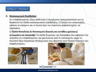 Α. Νοςοκομειακι Ρερίκαλψθ
Αν ο Αςφαλιςμζνοσ, λόγω αςκενείασ ι ατυχιματοσ πραγματοποίθςε για τθ
κεραπεία του ζξοδα νοςοκομειακισ περίκαλψθσ, θ Εταιρία του αναγνωρίηει,
εφόςον ςυντρζχουν και οι λοιποί όροι του παρόντοσ αςφαλιςτθρίου, τα
παρακάτω:
1. Ζξοδα Νοςθλείασ Σε Νοςοκομείο (λογικζσ και ςυνικεισ χρεϊςεισ)
α) Δωμάτιο και Διατροφι: Τα ζξοδα δωματίου και διατροφισ που αφοροφν τθν
νοςθλεία του Αςφαλιςμζνου και χρεϊνονται από το νοςοκομείο, μζχρι το
Ανϊτατο Πριο Ημεριςιασ Αποηθμίωςθσ που φαίνεται ςτον Ρίνακα Ραροχϊν του
Αςφαλιςτθρίου.
 