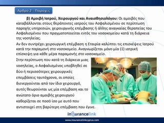 β) Αμοιβι Ιατροφ, Χειρουργοφ και Αναιςκθςιολόγου: Οι αμοιβζσ που
καταβάλλονται ςτουσ κεράποντεσ ιατροφσ του Αςφαλιςμζνου ςε περίπτωςθ
παροχισ υπθρεςιϊν, χειρουργικισ επζμβαςθσ ι άλλθσ αναγκαίασ κεραπείασ του
Αςφαλιςμζνου που πραγματοποιείται εντόσ του νοςοκομείου κατά τθ διάρκεια
τθσ νοςθλείασ.
Αν δεν ςυντρζχει χειρουργικι επζμβαςθ θ Εταιρία καλφπτει τισ επιςκζψεισ Ιατροφ
κατά τθν παραμονι ςτο νοςοκομείο. Αναγνωρίηεται μόνο μία (1) ιατρικι
επίςκεψθ για κάκε μζρα παραμονισ ςτο νοςοκομείο.
Στθν περίπτωςθ που κατά τθ διάρκεια μιασ
νοςθλείασ, ο Αςφαλιςμζνοσ υποβλθκεί ςε
δφο ι περιςςότερεσ χειρουργικζσ
επεμβάςεισ ταυτόχρονα, οι οποίεσ
διενεργοφνται από τον ίδιο χειρουργό,
αυτζσ κεωροφνται ωσ μία επζμβαςθ και το
ανϊτατο όριο αμοιβισ χειρουργοφ
κακορίηεται ςε ποςό ίςο με αυτό που
αντιςτοιχεί ςτθ βαρφτερθ επζμβαςθ που ζγινε.
 