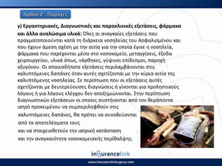 γ) Εργαςτθριακζσ, Διαγνωςτικζσ και παρακλινικζσ εξετάςεισ, φάρμακα
και άλλα αναλϊςιμα υλικά: Πλεσ οι αναγκαίεσ εξετάςεισ που
πραγματοποιοφνται κατά τθ διάρκεια νοςθλείασ του Αςφαλιςμζνου και
που ζχουν άμεςθ ςχζςθ με τθν αιτία για τθν οποία ζγινε θ νοςθλεία,
φάρμακα που παρζχονται μζςα ςτο νοςοκομείο, μεταγγίςεισ, ζξοδα
χειρουργείου, υλικά όπωσ, νάρκθκεσ, γφψινοι επίδεςμοι, παροχι
οξυγόνου. Οι οποιεςδιποτε εξετάςεισ περιλαμβάνονται ςτισ
καλυπτόμενεσ δαπάνεσ όταν αυτζσ ςχετίηονται με τθν κφρια αιτία τθσ
καλυπτόμενθσ νοςθλείασ. Σε περίπτωςθ που οι εξετάςεισ αυτζσ
ςχετίηονται με δευτερεφουςεσ διαγνϊςεισ ι γίνονται για προλθπτικοφσ
λόγουσ ι για λόγουσ ελζγχου δεν αποηθμιϊνονται. Στθν περίπτωςθ
διαγνωςτικϊν εξετάςεων οι οποίεσ ςυςτινονται από τον κεράποντα
ιατρό προκειμζνου να ςυμπεριλθφκοφν ςτισ
καλυπτόμενεσ δαπάνεσ, κα πρζπει να ςυνοδεφονται
από τα αποτελζςματα τουσ
και να ςτοιχειοκετοφν τθν ιατρικι κατάςταςθ
και τθν αναγκαιότθτα νοςοκομειακισ περίκαλψθσ.
 