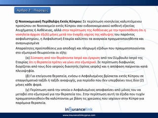 η) Νοςοκομειακι Ρερίκαλψθ Εκτόσ Κφπρου: Σε περίπτωςθ νοςθλείασ καλυπτόμενου
προςϊπου ςε Νοςοκομείο εκτόσ Κφπρου ςαν ενδοςοκομειακοφ αςκενι εξαιτίασ
Ατυχιματοσ ι Αςκζνειασ, αλλά ςτθν περίπτωςθ τθσ Αςκζνειασ με τθν προχπόκεςθ ότι θ
νοςθλεία άρχιςε ζξι(6) μινεσ μετά τθν ζναρξθ ιςχφοσ τθσ κάλυψθσ του παρόντοσ
αςφαλιςτθρίου, θ Αςφαλιςτικι Εταιρία καλφπτει τα αναγκαία πραγματοποιθκζντα και
αναγνωριςμζνα
Απαραίτθτεσ προχποκζςεισ για αποδοχι και πλθρωμι εξόδων που πραγματοποιοφνται
ςτο εξωτερικό κεωροφνται οι εξισ:
(α) Σφςταςθ από τον κεράποντα Ιατρό και ζγκριςθ από τον Σφμβουλο Ιατρό τθσ
Εταιρίασ ότι θ κεραπεία πρζπει να γίνει ςτο εξωτερικό. Σε περίπτωςθ διαφωνίασ
διορίηεται από τουσ δφο ιατροφσ διαιτθτισ (τρίτοσ ιατρόσ) και θ απόφαςθ παίρνεται κατά
πλειοψθφία.
(β) Για επείγουςα κεραπεία, ενόςω ο Αςφαλιςμζνοσ βρίςκεται εκτόσ Κφπρου ςε
επαγγελματικό ταξίδι ι ταξίδι αναψυχισ, για περίοδο που δεν υπερβαίνει τουσ δφο (2)
μινεσ κάκε φορά.
(γ) Ρερίπτωςθ κατά τθν οποία ο Αςφαλιςμζνοσ αποφαςίςει από μόνοσ του να
μεταβεί ςτο εξωτερικό για τθν κεραπεία του. Στθν περίπτωςθ αυτι τα ζξοδα που τυχόν
πραγματοποιθκοφν κα καλφπτονται με βάςθ τισ χρεϊςεισ που ιςχφουν ςτθν Κφπρο για
παρόμοια κεραπεία.
 