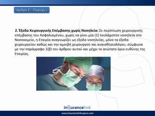 2. Ζξοδα Χειρουργικισ Επζμβαςθσ χωρίσ Νοςθλεία: Σε περίπτωςθ χειρουργικισ
επζμβαςθσ του Αςφαλιςμζνου, χωρίσ να γίνει μία (1) τουλάχιςτον νοςθλεία ςτο
Νοςοκομείο, θ Εταιρία αναγνωρίηει ωσ ζξοδα νοςθλείασ, μόνο τα ζξοδα
χειρουργείου κακϊσ και τθν αμοιβι χειρουργοφ και αναιςκθςιολόγου, ςφμφωνα
με τθν παράγραφο 1(β) του άρκρου αυτοφ και μζχρι το ανϊτατο όριο ευκφνθσ τθσ
Εταιρίασ.
 