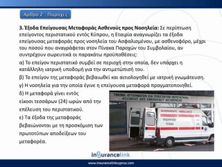3. Ζξοδα Επείγουςασ Μεταφοράσ Αςκενοφσ προσ Νοςθλεία: Σε περίπτωςθ
επείγοντοσ περιςτατικοφ εντόσ Κφπρου, θ Εταιρία αναγνωρίηει τα ζξοδα
επείγουςασ μεταφοράσ προσ νοςθλεία του Αςφαλιςμζνου, με αςκενοφόρο, μζχρι
του ποςοφ που αναγράφεται ςτον Ρίνακα Ραροχϊν του Συμβολαίου, αν
ςυντρζχουν ςωρευτικά οι παρακάτω προχποκζςεισ:
α) Το επείγον περιςτατικό ςυμβεί ςε περιοχι ςτθν οποία, δεν υπάρχει θ
κατάλλθλθ ιατρικι υποδομι για τθν αντιμετϊπιςι του.
β) Το επείγον τθσ μεταφοράσ βεβαιωκεί και αιτιολογθκεί με ιατρικι γνωμάτευςθ.
γ) Η νοςθλεία για τθν οποία ζγινε θ επείγουςα μεταφορά πραγματοποιθκεί.
δ) Η μεταφορά γίνει εντόσ
είκοςι τεςςάρων (24) ωρϊν από τθν
επζλευςθ του περιςτατικοφ.
ε) Τα ζξοδα τθσ μεταφοράσ
βεβαιϊνονται με τθ προςκόμιςθ των
πρωτοτφπων αποδείξεων του
μεταφορζα.
 