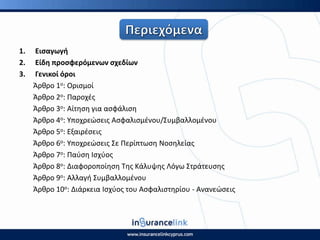 1. Ειςαγωγι
2. Είδθ προςφερόμενων ςχεδίων
3. Γενικοί όροι
Άρκρο 1ο: Οριςμοί
Άρκρο 2ο: Ραροχζσ
Άρκρο 3ο: Αίτθςθ για αςφάλιςθ
Άρκρο 4ο: Υποχρεϊςεισ Αςφαλιςμζνου/Συμβαλλομζνου
Άρκρο 5ο: Εξαιρζςεισ
Άρκρο 6ο: Υποχρεϊςεισ Σε Ρερίπτωςθ Νοςθλείασ
Άρκρο 7ο: Ραφςθ Ιςχφοσ
Άρκρο 8ο: Διαφοροποίθςθ Τθσ Κάλυψθσ Λόγω Στράτευςθσ
Άρκρο 9ο: Αλλαγι Συμβαλλομζνου
Άρκρο 10ο: Διάρκεια Ιςχφοσ του Αςφαλιςτθρίου - Ανανεϊςεισ
 