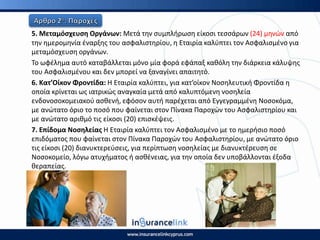 5. Μεταμόςχευςθ Οργάνων: Μετά τθν ςυμπλιρωςθ είκοςι τεςςάρων (24) μθνϊν από
τθν θμερομθνία ζναρξθσ του αςφαλιςτθρίου, θ Εταιρία καλφπτει τον Αςφαλιςμζνο για
μεταμόςχευςθ οργάνων.
Το ωφζλθμα αυτό καταβάλλεται μόνο μία φορά εφάπαξ κακόλθ τθν διάρκεια κάλυψθσ
του Αςφαλιςμζνου και δεν μπορεί να ξαναγίνει απαιτθτό.
6. Κατ’Οίκον Φροντίδα: Η Εταιρία καλφπτει, για κατ’οίκον Νοςθλευτικι Φροντίδα θ
οποία κρίνεται ωσ ιατρικϊσ αναγκαία μετά από καλυπτόμενθ νοςθλεία
ενδονοςοκομειακοφ αςκενι, εφόςον αυτι παρζχεται από Εγγεγραμμζνθ Νοςοκόμα,
με ανϊτατο όριο το ποςό που φαίνεται ςτον Ρίνακα Ραροχϊν του Αςφαλιςτθρίου και
με ανϊτατο αρικμό τισ είκοςι (20) επιςκζψεισ.
7. Επίδομα Νοςθλείασ Η Εταιρία καλφπτει τον Αςφαλιςμζνο με το θμεριςιο ποςό
επιδόματοσ που φαίνεται ςτον Ρίνακα Ραροχϊν του Αςφαλιςτθρίου, με ανϊτατο όριο
τισ είκοςι (20) διανυκτερεφςεισ, για περίπτωςθ νοςθλείασ με διανυκτζρευςθ ςε
Νοςοκομείο, λόγω ατυχιματοσ ι αςκζνειασ, για τθν οποία δεν υποβάλλονται ζξοδα
κεραπείασ.
 