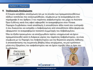 Β. Υπολογιςμόσ Αποηθμίωςθσ
Η Εταιρία καταβάλει αποηθμίωςθ ίςθ με το ςφνολο των πραγματοποιθκζντων
εξόδων νοςθλείασ που αναγνωρίςκθκαν, ςφμφωνα με τα αναγραφόμενα ςτθ
παράγραφο Α του άρκρου 2 του παρόντοσ αςφαλιςτθρίου και μζχρι το Ανϊτατο
Πριο Ευκφνθσ κατά ζτοσ αφοφ αφαιρεκεί το αναγραφόμενο ςτον Ρίνακα
Ραροχϊν Συμβολαίου ποςό απαλλαγισ ι οποιοδιποτε άλλο ποςό που ειςζπραξε
ι που δικαιοφται να ειςπράξει ο Αςφαλιςμζνοσ από οποιοδιποτε άλλο φορζα και
εφαρμοςτεί το αναγραφόμενο ποςοςτό ςυμμετοχισ του Αςφαλιςμζνου.
Πλα τα ζξοδα προκειμζνου να αποηθμιωκοφν πρζπει υποχρεωτικά να ζχουν
πραγματοποιθκεί κατά τθ διάρκεια ιςχφοσ του παρόντοσ Αςφαλιςτθρίου, να είναι
ςφμφωνα με τισ Ραροχζσ του Αςφαλιςτθρίου για τθν κεραπεία ιατρικισ πάκθςθσ
ι αποκατάςταςθσ τθσ ςωματικισ βλάβθσ λόγω ατυχιματοσ, να μθν εμπίπτουν
μζςα ςτισ Εξαιρζςεισ του αςφαλιςτθρίου και να ζχουν τθρθκεί όλοι οι όροι του
Συμβολαίου.
 