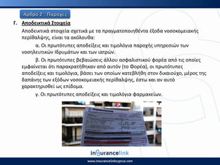 Γ. Αποδεικτικά Στοιχεία
Αποδεικτικά ςτοιχεία ςχετικά με τα πραγματοποιθκζντα ζξοδα νοςοκομειακισ
περίκαλψθσ, είναι τα ακόλουκα:
α. Οι πρωτότυπεσ αποδείξεισ και τιμολόγια παροχισ υπθρεςιϊν των
νοςθλευτικϊν Ιδρυμάτων και των ιατρϊν.
β. Οι πρωτότυπεσ βεβαιϊςεισ άλλου αςφαλιςτικοφ φορζα από τισ οποίεσ
εμφαίνεται ότι παρακρατικθκαν από αυτόν (το Φορζα), οι πρωτότυπεσ
αποδείξεισ και τιμολόγια, βάςει των οποίων κατεβλικθ ςτον δικαιοφχο, μζροσ τθσ
δαπάνθσ των εξόδων νοςοκομειακισ περίκαλψθσ, ζςτω και αν αυτό
χαρακτθριςκεί ωσ επίδομα.
γ. Οι πρωτότυπεσ αποδείξεισ και τιμολόγια φαρμακείων.
 