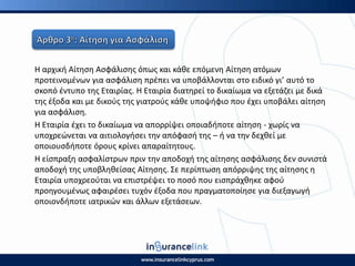 Η αρχικι Αίτθςθ Αςφάλιςθσ όπωσ και κάκε επόμενθ Αίτθςθ ατόμων
προτεινομζνων για αςφάλιςθ πρζπει να υποβάλλονται ςτο ειδικό γι’ αυτό το
ςκοπό ζντυπο τθσ Εταιρίασ. Η Εταιρία διατθρεί το δικαίωμα να εξετάηει με δικά
τθσ ζξοδα και με δικοφσ τθσ γιατροφσ κάκε υποψιφιο που ζχει υποβάλει αίτθςθ
για αςφάλιςθ.
Η Εταιρία ζχει το δικαίωμα να απορρίψει οποιαδιποτε αίτθςθ - χωρίσ να
υποχρεϊνεται να αιτιολογιςει τθν απόφαςι τθσ – ι να τθν δεχκεί με
οποιουςδιποτε όρουσ κρίνει απαραίτθτουσ.
Η είςπραξθ αςφαλίςτρων πριν τθν αποδοχι τθσ αίτθςθσ αςφάλιςθσ δεν ςυνιςτά
αποδοχι τθσ υποβλθκείςασ Αίτθςθσ. Σε περίπτωςθ απόρριψθσ τθσ αίτθςθσ θ
Εταιρία υποχρεοφται να επιςτρζψει το ποςό που ειςπράχκθκε αφοφ
προθγουμζνωσ αφαιρζςει τυχόν ζξοδα που πραγματοποίθςε για διεξαγωγι
οποιονδιποτε ιατρικϊν και άλλων εξετάςεων.
 