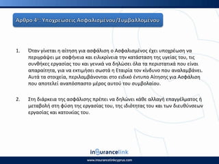 1. Πταν γίνεται θ αίτθςθ για αςφάλιςθ ο Αςφαλιςμζνοσ ζχει υποχρζωςθ να
περιγράψει με ςαφινεια και ειλικρίνεια τθν κατάςταςθ τθσ υγείασ του, τισ
ςυνκικεσ εργαςίασ του και γενικά να δθλϊςει όλα τα περιςτατικά που είναι
απαραίτθτα, για να εκτιμιςει ςωςτά θ Εταιρία τον κίνδυνο που αναλαμβάνει.
Αυτά τα ςτοιχεία, περιλαμβάνονται ςτο ειδικό ζντυπο Αίτθςθσ για Αςφάλιςθ
που αποτελεί αναπόςπαςτο μζροσ αυτοφ του ςυμβολαίου.
2. Στθ διάρκεια τθσ αςφάλιςθσ πρζπει να δθλϊνει κάκε αλλαγι επαγγζλματοσ ι
μεταβολι ςτθ φφςθ τθσ εργαςίασ του, τθσ ιδιότθτασ του και των διευκφνςεων
εργαςίασ και κατοικίασ του.
 