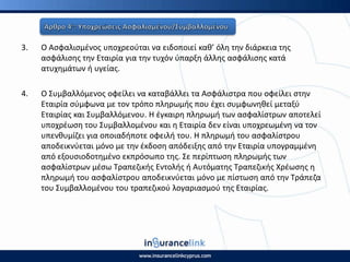 3. Ο Αςφαλιςμζνοσ υποχρεοφται να ειδοποιεί κακ’ όλθ τθν διάρκεια τθσ
αςφάλιςθσ τθν Εταιρία για τθν τυχόν φπαρξθ άλλθσ αςφάλιςθσ κατά
ατυχθμάτων ι υγείασ.
4. Ο Συμβαλλόμενοσ οφείλει να καταβάλλει τα Αςφάλιςτρα που οφείλει ςτθν
Εταιρία ςφμφωνα με τον τρόπο πλθρωμισ που ζχει ςυμφωνθκεί μεταξφ
Εταιρίασ και Συμβαλλόμενου. Η ζγκαιρθ πλθρωμι των αςφαλίςτρων αποτελεί
υποχρζωςθ του Συμβαλλομζνου και θ Εταιρία δεν είναι υποχρεωμζνθ να τον
υπενκυμίηει για οποιαδιποτε οφειλι του. Η πλθρωμι του αςφαλίςτρου
αποδεικνφεται μόνο με τθν ζκδοςθ απόδειξθσ από τθν Εταιρία υπογραμμζνθ
από εξουςιοδοτθμζνο εκπρόςωπο τθσ. Σε περίπτωςθ πλθρωμισ των
αςφαλίςτρων μζςω Τραπεηικισ Εντολισ ι Αυτόματθσ Τραπεηικισ Χρζωςθσ θ
πλθρωμι του αςφαλίςτρου αποδεικνφεται μόνο με πίςτωςθ από τθν Τράπεηα
του Συμβαλλομζνου του τραπεηικοφ λογαριαςμοφ τθσ Εταιρίασ.
 