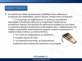 Α. Δεν καλφπτονται ζξοδα νοςοκομειακισ περίκαλψθσ λόγω αςκενείασ ι
ατυχιματοσ που προξενικθκε, άμεςα ι ζμμεςα, αποκλειςτικά ι μερικά από:
1. Τθ ςυμμετοχι του Αςφαλιςμζνου ςε πτιςεισ με οποιοδιποτε
αεροςκάφοσ ι ελικόπτερο κακϊσ και με αιωρόπτερα ι αερόςτατα με
οποιαδιποτε ιδιότθτα. Διευκρινίηεται ότι καλφπτονται ςφμφωνα με τουσ όρουσ
τθσ παροφςασ κάλυψθσ περιςτατικά που κα ςυμβοφν όταν, ο Αςφαλιςμζνοσ είναι
επιβάτθσ αεροςκαφϊν αναγνωριςμζνων γραμμϊν εναζριων ςυγκοινωνιϊν ι
επιβάτθσ ειδικϊν πτιςεων με ναφλο (Charters).
2. Τθν πτϊςθ του Αςφαλιςμζνου με αλεξίπτωτο.
3. Τθ χριςθ εκρθκτικϊν υλϊν.
4. Τθν απόπειρα αυτοκτονίασ, αυτοτραυματιςμό,
ανεξάρτθτα από τθ διανοθτικι κατάςταςθ του αυτόχειρα.
 