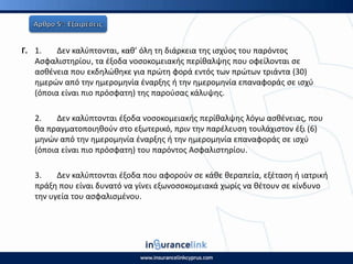 Γ. 1. Δεν καλφπτονται, κακ’ όλθ τθ διάρκεια τθσ ιςχφοσ του παρόντοσ
Αςφαλιςτθρίου, τα ζξοδα νοςοκομειακισ περίκαλψθσ που οφείλονται ςε
αςκζνεια που εκδθλϊκθκε για πρϊτθ φορά εντόσ των πρϊτων τριάντα (30)
θμερϊν από τθν θμερομθνία ζναρξθσ ι τθν θμερομθνία επαναφοράσ ςε ιςχφ
(όποια είναι πιο πρόςφατθ) τθσ παροφςασ κάλυψθσ.
2. Δεν καλφπτονται ζξοδα νοςοκομειακισ περίκαλψθσ λόγω αςκζνειασ, που
κα πραγματοποιθκοφν ςτο εξωτερικό, πριν τθν παρζλευςθ τουλάχιςτον ζξι (6)
μθνϊν από τθν θμερομθνία ζναρξθσ ι τθν θμερομθνία επαναφοράσ ςε ιςχφ
(όποια είναι πιο πρόςφατθ) του παρόντοσ Αςφαλιςτθρίου.
3. Δεν καλφπτονται ζξοδα που αφοροφν ςε κάκε κεραπεία, εξζταςθ ι ιατρικι
πράξθ που είναι δυνατό να γίνει εξωνοςοκομειακά χωρίσ να κζτουν ςε κίνδυνο
τθν υγεία του αςφαλιςμζνου.
 