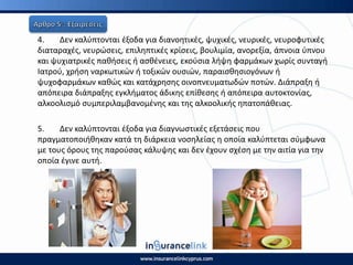 4. Δεν καλφπτονται ζξοδα για διανοθτικζσ, ψυχικζσ, νευρικζσ, νευροφυτικζσ
διαταραχζσ, νευρϊςεισ, επιλθπτικζσ κρίςεισ, βουλιμία, ανορεξία, άπνοια φπνου
και ψυχιατρικζσ πακιςεισ ι αςκζνειεσ, εκοφςια λιψθ φαρμάκων χωρίσ ςυνταγι
Ιατροφ, χριςθ ναρκωτικϊν ι τοξικϊν ουςιϊν, παραιςκθςιογόνων ι
ψυχοφαρμάκων κακϊσ και κατάχρθςθσ οινοπνευματωδϊν ποτϊν. Διάπραξθ ι
απόπειρα διάπραξθσ εγκλιματοσ άδικθσ επίκεςθσ ι απόπειρα αυτοκτονίασ,
αλκοολιςμό ςυμπεριλαμβανομζνθσ και τθσ αλκοολικισ θπατοπάκειασ.
5. Δεν καλφπτονται ζξοδα για διαγνωςτικζσ εξετάςεισ που
πραγματοποιικθκαν κατά τθ διάρκεια νοςθλείασ θ οποία καλφπτεται ςφμφωνα
με τουσ όρουσ τθσ παροφςασ κάλυψθσ και δεν ζχουν ςχζςθ με τθν αιτία για τθν
οποία ζγινε αυτι.
 