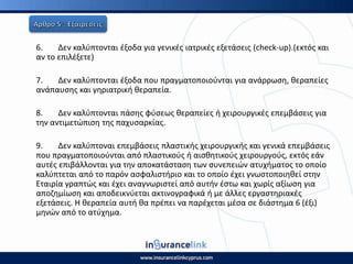 6. Δεν καλφπτονται ζξοδα για γενικζσ ιατρικζσ εξετάςεισ (check-up).(εκτόσ και
αν το επιλζξετε)
7. Δεν καλφπτονται ζξοδα που πραγματοποιοφνται για ανάρρωςθ, κεραπείεσ
ανάπαυςθσ και γθριατρικι κεραπεία.
8. Δεν καλφπτονται πάςθσ φφςεωσ κεραπείεσ ι χειρουργικζσ επεμβάςεισ για
τθν αντιμετϊπιςθ τθσ παχυςαρκίασ.
9. Δεν καλφπτοναι επεμβάςεισ πλαςτικισ χειρουργικισ και γενικά επεμβάςεισ
που πραγματοποιοφνται από πλαςτικοφσ ι αιςκθτικοφσ χειρουργοφσ, εκτόσ εάν
αυτζσ επιβάλλονται για τθν αποκατάςταςθ των ςυνεπειϊν ατυχιματοσ το οποίο
καλφπτεται από το παρόν αςφαλιςτιριο και το οποίο ζχει γνωςτοποιθκεί ςτθν
Εταιρία γραπτϊσ και ζχει αναγνωριςτεί από αυτιν ζςτω και χωρίσ αξίωςθ για
αποηθμίωςθ και αποδεικνφεται ακτινογραφικά ι με άλλεσ εργαςτθριακζσ
εξετάςεισ. Η κεραπεία αυτι κα πρζπει να παρζχεται μζςα ςε διάςτθμα 6 (ζξι)
μθνϊν από το ατφχθμα.
 