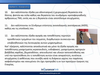 10. Δεν καλφπτονται ζξοδα για οδοντιατρικι ι χειρουργικι κεραπεία ςτα
δόντια, φατνία και οφλα κακϊσ και κεραπεία του ςυνδρόμου κροταφογνακικισ
αρκρϊςεωσ ΤΜJ, εκτόσ και αν θ κεραπεία είναι αποτζλεςμα ατυχιματοσ.
11. Δεν καλφπτονται το Σφνδρομο επίκτθτθσ ανοςολογικισ ανεπάρκειασ (AIDS),
κακϊσ και τισ επιπλοκζσ του.
12. Δεν καλφπτονται ζξοδα αγοράσ και τοποκζτθςθσ τεχνθτϊν
προςκετικϊν τμθμάτων του ςϊματοσ, διορκωτικϊν ςυςκευϊν και
υποβοθκθτικϊν τθσ λειτουργίασ αυτϊν μθχανθμάτων.
Κατ’ εξαίρεςθ, καλφπτονται αποκλειςτικά και μόνο τα ζξοδα αγοράσ και
τοποκζτθςθσ μοςχεφματοσ κερατοειδοφσ, ενδοφακοφ, μοςχεφματοσ αρτθριϊν
βαλβίδασ καρδίασ, βθματοδότου, απεινιδωτοφ και υλικϊν οςτεοςφνκεςθσ και
υπό τθν προχπόκεςθ ότι θ τοποκζτθςθ αυτϊν είναι απαραίτθτθ, ςυνζπεια
ατυχιματοσ ι αςκζνειασ που ςυνζβθ κατά τθ διάρκεια ιςχφοσ του παρόντοσ
αςφαλιςτθρίου και νοουμζνου ότι ζχει προθγθκεί θ εκ των προτζρων ζγκριςθ τθσ
Εταιρίασ.
 