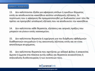 13. Δεν καλφπτονται ζξοδα για αφαίρεςθ ςπίλων ι ογκιδίων δζρματοσ
εκτόσ αν αποδεικνφεται κακοικεια κατόπιν ιςτολογικισ εξζταςθσ. Σε
περίπτωςθ που θ αφαίρεςθ κα πραγματοποιθκεί με διαδικαςία Laser τότε κα
πρζπει να προθγθκεί ιςτολογικι εξζταςθ που να αποδεικνφει τθν κακοικεια.
14. Δεν καλφπτεται κάκε κεραπεία, εξετάςεισ και ιατρικζσ πράξεισ που
μποροφν να γίνουν εκτόσ νοςοκομείου.
15. Δεν καλφπτεται κεραπεία ι εγχείρθςθ για τθν διόρκωςθ οφκαλμικϊν
διακλαςτικϊν ανωμαλιϊν ι τθσ ακουςτικισ οξφτθτασ εκτόσ και αν είναι
αποτζλεςμα ατυχιματοσ.
16. Δεν καλφπτεται κεραπεία που ςχετίηεται με αλλαγι φφλου ι απαιτείται
άμεςα ι ζμμεςα ςτα πλαίςια αυτισ κακϊσ και κεραπεία ανικανότθτασ ι
ςεξουαλικισ δυςλειτουργίασ ι των ςυνεπειϊν τουσ.
 