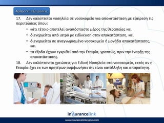 17. Δεν καλφπτεται νοςθλεία ςε νοςοκομείο για αποκατάςταςθ με εξαίρεςθ τισ
περιπτϊςεισ όπου:
• κάτι τζτοιο αποτελεί αναπόςπαςτο μζροσ τθσ κεραπείασ και
• διενεργείται από ιατρό με ειδίκευςθ ςτθν αποκατάςταςθ, και
• διενεργείται ςε αναγνωριςμζνο νοςοκομείο ι μονάδα αποκατάςταςθσ,
και
• τα ζξοδα ζχουν εγκρικεί από τθν Εταιρία, γραπτϊσ, πριν τθν ζναρξθ τθσ
αποκατάςταςθσ.
18. Δεν καλφπτονται χρεϊςεισ για Ειδικι Νοςθλεία ςτο νοςοκομείο, εκτόσ αν θ
Εταιρία ζχει εκ των προτζρων ςυμφωνιςει ότι είναι κατάλλθλθ και απαραίτθτθ.
 